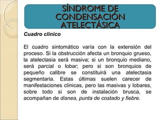 SÍNDROME DESÍNDROME DE
CONDENSACIÓNCONDENSACIÓN
ATELECTÁSICAATELECTÁSICA
Cuadro clínico
El cuadro sintomático varía con la extensión del
proceso. Si la obstrucción afecta un bronquio grueso,
la atelectasia será masiva; si un bronquio mediano,
será parcial o lobar; pero si son bronquios de
pequeño calibre se constituirá una atelectasia
segmentaria. Estas últimas suelen carecer de
manifestaciones clínicas, pero las masivas y lobares,
sobre todo si son de instalación brusca, se
acompañan de disnea, punta de costado y fiebre.
 