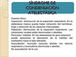 SÍNDROME DESÍNDROME DE
CONDENSACIÓNCONDENSACIÓN
ATELECTÁSICAATELECTÁSICA
Examen físico:
Inspección: disminución de la expansión respiratoria. En la
atelectasia masiva puede haber retracción del hemitórax,
tiraje y reducción de los espacios intercostales.
Palpación: disminución de la expansión respiratoria. Las
vibraciones vocales están disminuidas o abolidas.
Percusión: matidez. En las atelectasias de gran extensión
puede apreciarse la desviación de la matidez del
mediastino hacia el lado afectado.
Auscultación: murmullo vesicular abolido con silencio
respiratorio y broncofonía disminuida o abolida.
No auscultación de la voz.
 