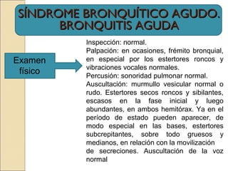 SÍNDROME BRONQUÍTICO AGUDO.SÍNDROME BRONQUÍTICO AGUDO.
BRONQUITIS AGUDABRONQUITIS AGUDA
Examen
físico
Inspección: normal.
Palpación: en ocasiones, frémito bronquial,
en especial por los estertores roncos y
vibraciones vocales normales.
Percusión: sonoridad pulmonar normal.
Auscultación: murmullo vesicular normal o
rudo. Estertores secos roncos y sibilantes,
escasos en la fase inicial y luego
abundantes, en ambos hemitórax. Ya en el
período de estado pueden aparecer, de
modo especial en las bases, estertores
subcrepitantes, sobre todo gruesos y
medianos, en relación con la movilización
de secreciones. Auscultación de la voz
normal
 