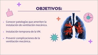 OBJETIVOS:
● Conocer patologías que ameriten la
instalación de ventilación mecánica.
● Instalación temprana de la VM.
● Prevenir complicaciones de la
ventilación mecánica.
 