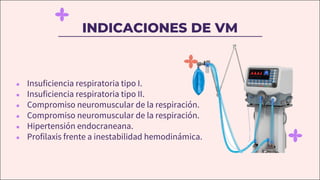 INDICACIONES DE VM
● Insuficiencia respiratoria tipo I.
● Insuficiencia respiratoria tipo II.
● Compromiso neuromuscular de la respiración.
● Compromiso neuromuscular de la respiración.
● Hipertensión endocraneana.
● Profilaxis frente a inestabilidad hemodinámica.
 