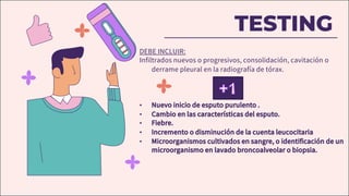 TESTING
DEBE INCLUIR:
Infiltrados nuevos o progresivos, consolidación, cavitación o
derrame pleural en la radiografía de tórax.
• Nuevo inicio de esputo purulento .
• Cambio en las características del esputo.
• Fiebre.
• Incremento o disminución de la cuenta leucocitaria
• Microorganismos cultivados en sangre, o identificación de un
microorganismo en lavado broncoalveolar o biopsia.
 