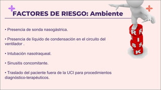 FACTORES DE RIESGO: Ambiente
• Presencia de sonda nasogástrica.
• Presencia de líquido de condensación en el circuito del
ventilador .
• Intubación nasotraqueal.
• Sinusitis concomitante.
• Traslado del paciente fuera de la UCI para procedimientos
diagnóstico-terapéuticos.
 