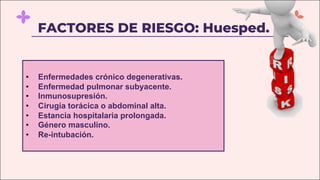 FACTORES DE RIESGO: Huesped.
• Enfermedades crónico degenerativas.
• Enfermedad pulmonar subyacente.
• Inmunosupresión.
• Cirugía torácica o abdominal alta.
• Estancia hospitalaria prolongada.
• Género masculino.
• Re-intubación.
 