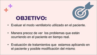 OBJETIVO:
• Evaluar el modo ventilatorio utilizado en el paciente.
• Manera precoz de ver los problemas que están
ocurriendo en el paciente en tiempo real.
• Evaluación de tratamientos que estamos aplicando en
el paciente y posible modificación del mismo.
 