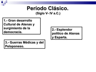 Período Clásico.Período Clásico.
(Siglo V- IV a.C.)(Siglo V- IV a.C.)
1.- Gran desarrollo1.- Gran desarrollo
Cultural de Atenas yCultural de Atenas y
surgimiento de lasurgimiento de la
democracia.democracia.
2.- Esplendor2.- Esplendor
político de Atenaspolítico de Atenas
y Esparta.y Esparta.
3.- Guerras Médicas y del3.- Guerras Médicas y del
Peloponeso.Peloponeso.
 