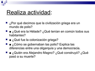 Realiza actividad:
 ¿Por qué decimos que la civilización griega era un
mundo de polis?
 ■ ¿Qué era la Hélade? ¿Qué tenían en común todos sus
habitantes?
 ■ ¿Qué fue la colonización griega?
 ■ ¿Cómo se gobernaban las polis? Explica las
diferencias entre una oligarquía y una democracia.
 ■ ¿Quién era Alejandro Magno? ¿Qué construyó? ¿Qué
pasó a su muerte?
 