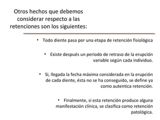 Otros hechos que debemos
considerar respecto a las
retenciones son los siguientes:
• Todo diente pasa por una etapa de retención fisiológica
• Existe después un periodo de retraso de la erupción
variable según cada individuo.
• Si, llegada la fecha máxima considerada en la erupción
de cada diente, ésta no se ha conseguido, se define ya
como autentica retención.
• Finalmente, si esta retención produce alguna
manifestación clínica, se clasifica como retención
patológica.
 