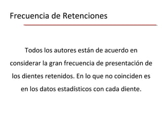 Frecuencia de Retenciones
Todos los autores están de acuerdo en
considerar la gran frecuencia de presentación de
los dientes retenidos. En lo que no coinciden es
en los datos estadísticos con cada diente.
 