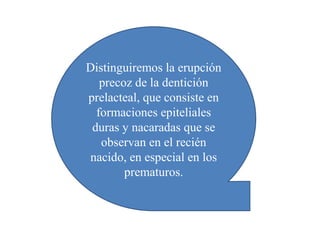Distinguiremos la erupción
precoz de la dentición
prelacteal, que consiste en
formaciones epiteliales
duras y nacaradas que se
observan en el recién
nacido, en especial en los
prematuros.
 