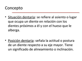 Concepto
• Situación dentaria: se refiere al asiento o lugar
que ocupa un diente en relación con los
dientes próximos a él y con el hueso que le
alberga.
• Posición dentaria: señala la actitud o postura
de un diente respecto a su eje mayor. Tiene
un significado de alineamiento o inclinación.
 