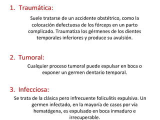 1. Traumática:
Suele tratarse de un accidente obstétrico, como la
colocación defectuosa de los fórceps en un parto
complicado. Traumatiza los gérmenes de los dientes
temporales inferiores y produce su avulsión.
2. Tumoral:
Cualquier proceso tumoral puede expulsar en boca o
exponer un germen dentario temporal.
3. Infecciosa:
Se trata de la clásica pero infrecuente foliculitis expulsiva. Un
germen infectado, en la mayoría de casos por vía
hematógena, es expulsado en boca inmaduro e
irrecuperable.
 