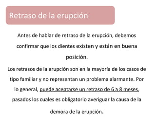 Antes de hablar de retraso de la erupción, debemos
confirmar que los dientes existen y están en buena
posición.
Los retrasos de la erupción son en la mayoría de los casos de
tipo familiar y no representan un problema alarmante. Por
lo general, puede aceptarse un retraso de 6 a 8 meses,
pasados los cuales es obligatorio averiguar la causa de la
demora de la erupción.
Retraso de la erupción
 
