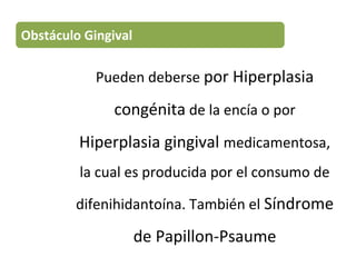 Pueden deberse por Hiperplasia
congénita de la encía o por
Hiperplasia gingival medicamentosa,
la cual es producida por el consumo de
difenihidantoína. También el Síndrome
de Papillon-Psaume
Obstáculo Gingival
 