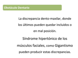 La discrepancia dento-maxilar, donde
los últimos pueden quedar incluidos o
en mal posición.
Síndrome hipertónico de los
músculos faciales, como Gigantismo
pueden producir estas discrepancias.
Obstáculo Dentario
 