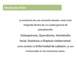 La existencia de una anomalía alveolar suele estar
integrada dentro de un cuadro general de
osteodistrofía.
Osteopetrosis, Querubismo, Hemiatrofia
facial, Disóstosis o Displasia cleidocraneal
como también la Enfermedad de Lobstein, se ven
involucradas en las inclusiones óseas.
Obstáculos Óseo
 