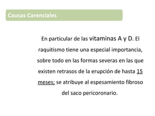 En particular de las vitaminas A y D. El
raquitismo tiene una especial importancia,
sobre todo en las formas severas en las que
existen retrasos de la erupción de hasta 15
meses; se atribuye al espesamiento fibroso
del saco pericoronario.
Causas Carenciales
 