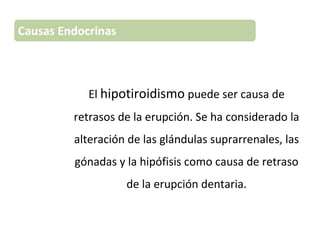 El hipotiroidismo puede ser causa de
retrasos de la erupción. Se ha considerado la
alteración de las glándulas suprarrenales, las
gónadas y la hipófisis como causa de retraso
de la erupción dentaria.
Causas Endocrinas
 