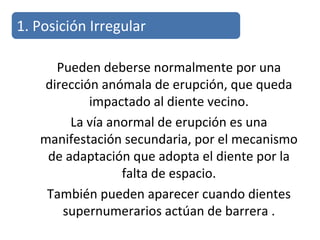 Pueden deberse normalmente por una
dirección anómala de erupción, que queda
impactado al diente vecino.
La vía anormal de erupción es una
manifestación secundaria, por el mecanismo
de adaptación que adopta el diente por la
falta de espacio.
También pueden aparecer cuando dientes
supernumerarios actúan de barrera .
1. Posición Irregular
 
