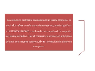 La extracción realmente prematura de un diente temporal, es
decir dos años o más antes del reemplazo, puede significar
el enlentecimiento o incluso la interrupción de la erupción
del diente definitivo. Por el contrario, la extracción anticipada
de unos seis meses parece activar la erupción del diente de
reemplazo.
 