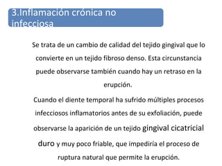 Se trata de un cambio de calidad del tejido gingival que lo
convierte en un tejido fibroso denso. Esta circunstancia
puede observarse también cuando hay un retraso en la
erupción.
Cuando el diente temporal ha sufrido múltiples procesos
infecciosos inflamatorios antes de su exfoliación, puede
observarse la aparición de un tejido gingival cicatricial
duro y muy poco friable, que impediría el proceso de
ruptura natural que permite la erupción.
3.Inflamación crónica no
infecciosa
 