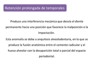Retención prolongada de temporales
Produce una interferencia mecánica que desvía el diente
permanente hacia una posición que favorece la malposición o la
impactación.
Esta anomalía se debe a anquilosis alveolodentaria, en la que se
produce la fusión anatómica entre el cemento radicular y el
hueso alveolar con la desaparición total o parcial del espacio
periodontal.
 