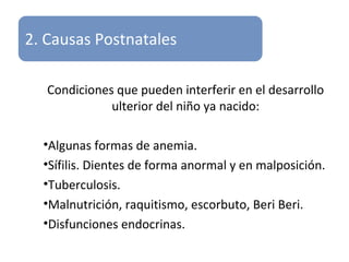 2. Causas Postnatales
Condiciones que pueden interferir en el desarrollo
ulterior del niño ya nacido:
•Algunas formas de anemia.
•Sífilis. Dientes de forma anormal y en malposición.
•Tuberculosis.
•Malnutrición, raquitismo, escorbuto, Beri Beri.
•Disfunciones endocrinas.
 