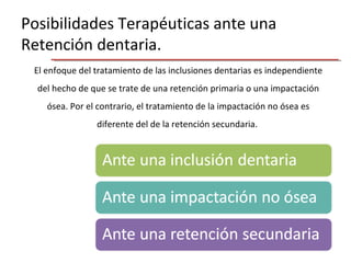 Posibilidades Terapéuticas ante una
Retención dentaria.
El enfoque del tratamiento de las inclusiones dentarias es independiente
del hecho de que se trate de una retención primaria o una impactación
ósea. Por el contrario, el tratamiento de la impactación no ósea es
diferente del de la retención secundaria.
 