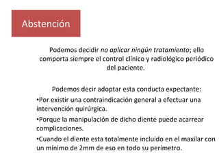 Podemos decidir no aplicar ningún tratamiento; ello
comporta siempre el control clínico y radiológico periódico
del paciente.
Podemos decir adoptar esta conducta expectante:
•Por existir una contraindicación general a efectuar una
intervención quirúrgica.
•Porque la manipulación de dicho diente puede acarrear
complicaciones.
•Cuando el diente esta totalmente incluido en el maxilar con
un mínimo de 2mm de eso en todo su perímetro.
Abstención
 