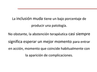 La inclusión muda tiene un bajo porcentaje de
producir una patología.
No obstante, la abstención terapéutica casi siempre
significa esperar un mejor momento para entrar
en acción, momento que coincide habitualmente con
la aparición de complicaciones.
 