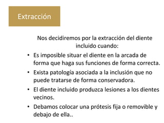 Nos decidiremos por la extracción del diente
incluido cuando:
• Es imposible situar el diente en la arcada de
forma que haga sus funciones de forma correcta.
• Exista patología asociada a la inclusión que no
puede tratarse de forma conservadora.
• El diente incluido produzca lesiones a los dientes
vecinos.
• Debamos colocar una prótesis fija o removible y
debajo de ella..
Extracción
 