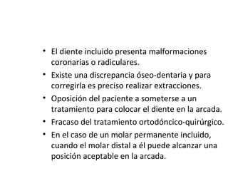 • El diente incluido presenta malformaciones
coronarias o radiculares.
• Existe una discrepancia óseo-dentaria y para
corregirla es preciso realizar extracciones.
• Oposición del paciente a someterse a un
tratamiento para colocar el diente en la arcada.
• Fracaso del tratamiento ortodóncico-quirúrgico.
• En el caso de un molar permanente incluido,
cuando el molar distal a él puede alcanzar una
posición aceptable en la arcada.
 