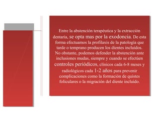 Entre la abstención terapéutica y la extracción
dentaria, se opta mas por la exodoncia. De esta
forma efectuamos la profilaxis de la patología que
tarde o temprano producen los dientes incluidos.
No obstante, podemos defender la abstención ante
inclusiones mudas, siempre y cuando se efectúen
controles periódicos, clínicos cada 6-8 meses y
radiológicos cada 1-2 años para prevenir
complicaciones como la formación de quistes
foliculares o la migración del diente incluido.
Entre la abstención terapéutica y la extracción
dentaria, se opta mas por la exodoncia. De esta
forma efectuamos la profilaxis de la patología que
tarde o temprano producen los dientes incluidos.
No obstante, podemos defender la abstención ante
inclusiones mudas, siempre y cuando se efectúen
controles periódicos, clínicos cada 6-8 meses y
radiológicos cada 1-2 años para prevenir
complicaciones como la formación de quistes
foliculares o la migración del diente incluido.
 