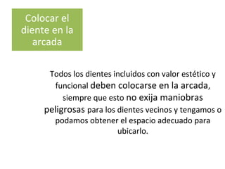 Colocar el
diente en la
arcada
Todos los dientes incluidos con valor estético y
funcional deben colocarse en la arcada,
siempre que esto no exija maniobras
peligrosas para los dientes vecinos y tengamos o
podamos obtener el espacio adecuado para
ubicarlo.
 