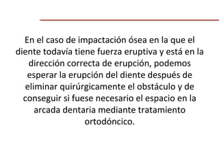 En el caso de impactación ósea en la que el
diente todavía tiene fuerza eruptiva y está en la
dirección correcta de erupción, podemos
esperar la erupción del diente después de
eliminar quirúrgicamente el obstáculo y de
conseguir si fuese necesario el espacio en la
arcada dentaria mediante tratamiento
ortodóncico.
 