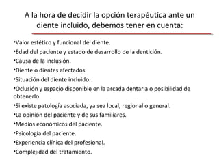 A la hora de decidir la opción terapéutica ante un
diente incluido, debemos tener en cuenta:
•Valor estético y funcional del diente.
•Edad del paciente y estado de desarrollo de la dentición.
•Causa de la inclusión.
•Diente o dientes afectados.
•Situación del diente incluido.
•Oclusión y espacio disponible en la arcada dentaria o posibilidad de
obtenerlo.
•Si existe patología asociada, ya sea local, regional o general.
•La opinión del paciente y de sus familiares.
•Medios económicos del paciente.
•Psicología del paciente.
•Experiencia clínica del profesional.
•Complejidad del tratamiento.
 