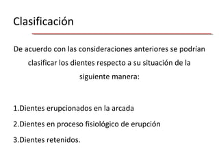 Clasificación
De acuerdo con las consideraciones anteriores se podrían
clasificar los dientes respecto a su situación de la
siguiente manera:
1.Dientes erupcionados en la arcada
2.Dientes en proceso fisiológico de erupción
3.Dientes retenidos.
 