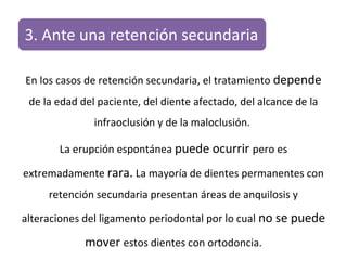 3. Ante una retención secundaria
En los casos de retención secundaria, el tratamiento depende
de la edad del paciente, del diente afectado, del alcance de la
infraoclusión y de la maloclusión.
La erupción espontánea puede ocurrir pero es
extremadamente rara. La mayoría de dientes permanentes con
retención secundaria presentan áreas de anquilosis y
alteraciones del ligamento periodontal por lo cual no se puede
mover estos dientes con ortodoncia.
 