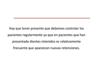 Hay que tener presente que debemos controlar los
pacientes regularmente ya que en pacientes que han
presentado dientes retenidos es relativamente
frecuente que aparezcan nuevas retenciones.
 