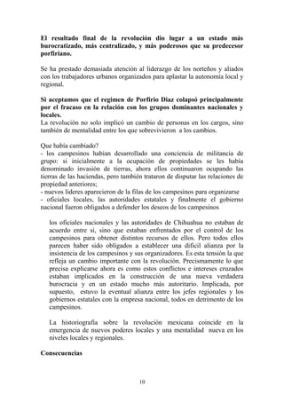 El resultado final de la revolución dio lugar a un estado más
burocratizado, más centralizado, y más poderosos que su predecesor
porfiriano.
Se ha prestado demasiada atención al liderazgo de los norteños y aliados
con los trabajadores urbanos organizados para aplastar la autonomía local y
regional.
Si aceptamos que el regimen de Porfirio Diaz colapsó principalmente
por el fracaso en la relación con los grupos dominantes nacionales y
locales.
La revolución no solo implicó un cambio de personas en los cargos, sino
también de mentalidad entre los que sobrevivieron a los cambios.
Que había cambiado?
- los campesinos habían desarrollado una conciencia de militancia de
grupo: si inicialmente a la ocupación de propiedades se les había
denominado invasión de tierras, ahora ellos continuaron ocupando las
tierras de las haciendas, pero también trataron de disputar las relaciones de
propiedad anteriores;
- nuevos lideres aparecieron de la filas de los campesinos para organizarse
- oficiales locales, las autoridades estatales y finalmente el gobierno
nacional fueron obligados a defender los deseos de los campesinos
los oficiales nacionales y las autoridades de Chihuahua no estaban de
acuerdo entre sí, sino que estaban enfrentados por el control de los
campesinos para obtener distintos recursos de ellos. Pero todos ellos
parecen haber sido obligados a establecer una dificil alianza por la
insistencia de los campesinos y sus organizadores. Es esta tensión la que
refleja un cambio importante con la revolución. Precismamente lo que
precisa explicarse ahora es como estos conflictos e intereses cruzados
estaban implicados en la construcción de una nueva verdadera
burocracia y en un estado mucho más autoritario. Implicada, por
supuesto, estuvo la eventual alianza entre los jefes regionales y los
gobiernos estatales con la empresa nacional, todos en detrimento de los
campesinos.
La historiografía sobre la revolución mexicana coincide en la
emergencia de nuevos poderes locales y una mentalidad nueva en los
niveles locales y regionales.
Consecuencias
10
 