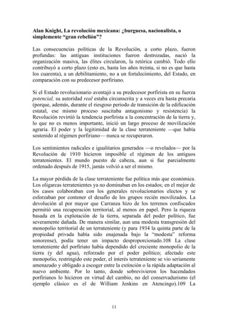 Alan Knight, La revolución mexicana: ¿burguesa, nacionalista, o
simplemente “gran rebelión”?
Las consecuencias políticas de la Revolución, a corto plazo, fueron
profundas: las antiguas instituciones fueron destrozadas, nació la
organización masiva, las élites circularon, la retórica cambió. Todo ello
contribuyó a corto plazo (esto es, hasta los años treinta, si no es que hasta
los cuarenta), a un debilitamiento, no a un fortalecimiento, del Estado, en
comparación con su predecesor porfiriano.
Si el Estado revolucionario aventajó a su predecesor porfirista en su fuerza
potencial, su autoridad real estaba circunscrita y a veces era hasta precaria
(porque, además, durante el riesgoso periodo de transición de la edificación
estatal, ese mismo proceso suscitaba antagonismo y resistencia) la
Revolución revirtió la tendencia porfirista a la concentración de la tierra y,
lo que no es menos importante, inició un largo proceso de movilización
agraria. El poder y la legitimidad de la clase terrateniente —que había
sostenido al régimen porfiriano— nunca se recuperaron.
Los sentimientos radicales e igualitarios generados —o revelados— por la
Revolución de 1910 hicieron imposible el régimen de los antiguos
terratenientes. El mundo puesto de cabeza, aun si fue parcialmente
ordenado después de 1915, jamás volvió a ser el mismo.
La mayor pérdida de la clase terrateniente fue política más que económica.
Los oligarcas terratenientes ya no dominaban en los estados; en el mejor de
los casos colaboraban con los generales revolucionarios electos y se
esforzaban por contener el desafío de los grupos recién movilizados. La
devolución al por mayor que Carranza hizo de los terrenos confiscados
permitió una recuperación territorial, al menos en papel. Pero la riqueza
basada en la explotación de la tierra, separada del poder político, fue
severamente dañada. De manera similar, aun una modesta transgresión del
monopolio territorial de un terrateniente (y para 1934 la quinta parte de la
propiedad privada había sido enajenada bajo la “modesta” reforma
sonorense), podía tener un impacto desproporcionado.108 La clase
terrateniente del porfiriato había dependido del creciente monopolio de la
tierra (y del agua), reforzado por el poder político; afectado este
monopolio, restringido este poder, el interés terrateniente se vio seriamente
amenazado y obligado a escoger entre la extinción o la rápida adaptación al
nuevo ambiente. Por lo tanto, donde sobrevivieron los hacendados
porfirianos lo hicieron en virtud del cambio, no del conservadurismo (el
ejemplo clásico es el de William Jenkins en Atencingo).109 La
11
 