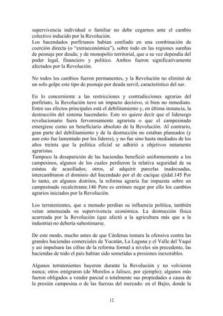 supervivencia individual o familiar no debe cegarnos ante el cambio
colectivo inducido por la Revolución.
Los hacendados porfirianos habían confiado en una combinación de
coerción directa (o “extraeconómica”), sobre todo en las regiones sureñas
de peonaje por deuda; y de monopolio territorial, que a su vez dependía del
poder legal, financiero y político. Ambos fueron significativamente
afectados por la Revolución.
No todos los cambios fueron permanentes, y la Revolución no eliminó de
un solo golpe este tipo de peonaje por deuda servil, característico del sur.
En lo concerniente a las restricciones y contradicciones agrarias del
porfiriato, la Revolución tuvo un impacto decisivo, si bien no inmediato.
Entre sus efectos principales está el debilitamiento y, en última instancia, la
destrucción del sistema hacendario. Esto no quiere decir que el liderazgo
revolucionario fuera fervorosamente agrarista o que el campesinado
emergiese como un beneficiario absoluto de la Revolución. Al contrario,
gran parte del debilitamiento y de la destrucción no estaban planeados (y
aun esto fue lamentado por los líderes), y no fue sino hasta mediados de los
años treinta que la política oficial se adhirió a objetivos netamente
agraristas.
Tampoco la desaparición de las haciendas benefició uniformemente a los
campesinos, algunos de los cuales perdieron la relativa seguridad de su
estatus de acasillados; otros, al adquirir parcelas inadecuadas,
intercambiaron el dominio del hacendado por el de cacique ejidal.145 Por
lo tanto, en algunos distritos, la reforma agraria fue impuesta sobre un
campesinado recalcitrante.146 Pero es erróneo negar por ello los cambios
agrarios iniciados por la Revolución.
Los terratenientes, que a menudo perdían su influencia política, también
veían amenazada su supervivencia económica. La destrucción física
acarreada por la Revolución (que afectó a la agricultura más que a la
industria) no debería subestimarse.
De este modo, mucho antes de que Cárdenas tomara la ofensiva contra las
grandes haciendas comerciales de Yucatán, La Laguna y el Valle del Yaqui
y así impulsara las cifras de la reforma formal a niveles sin precedente, las
haciendas de todo el país habían sido sometidas a presiones inexorables.
Algunos terratenientes huyeron durante la Revolución y no volvieron
nunca; otros emigraron (de Morelos a Jalisco, por ejemplo); algunos más
fueron obligados a vender parcial o totalmente sus propiedades a causa de
la presión campesina o de las fuerzas del mercado: en el Bajío, donde la
12
 