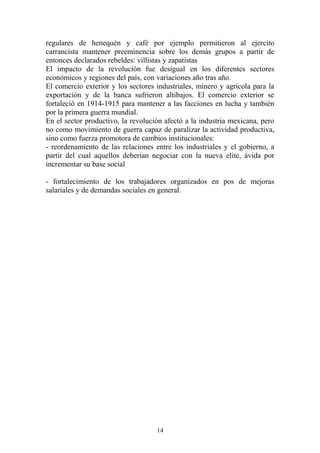 regulares de henequén y café por ejemplo permitieron al ejercito
carrancista mantener preeminencia sobre los demás grupos a partir de
entonces declarados rebeldes: villistas y zapatistas
El impacto de la revolución fue desigual en los diferentes sectores
económicos y regiones del país, con variaciones año tras año.
El comercio exterior y los sectores industriales, minero y agrícola para la
exportación y de la banca sufrieron altibajos. El comercio exterior se
fortaleció en 1914-1915 para mantener a las facciones en lucha y también
por la primera guerra mundial.
En el sector productivo, la revolución afectó a la industria mexicana, pero
no como movimiento de guerra capaz de paralizar la actividad productiva,
sino como fuerza promotora de cambios institucionales:
- reordenamiento de las relaciones entre los industriales y el gobierno, a
partir del cual aquellos deberían negociar con la nueva elite, ávida por
incrementar su base social
- fortalecimiento de los trabajadores organizados en pos de mejoras
salariales y de demandas sociales en general.
14
 