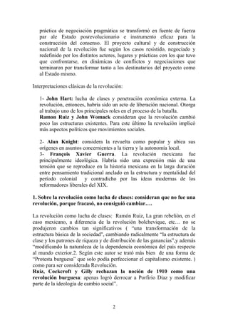 práctica de negociación pragmática se transformó en fuente de fuerza
par ale Estado posrevolucionario e instrumento eficaz para la
construcción del consenso. El proyecto cultural y de construcción
nacional de la revolución fue según los casos resistido, negociado y
redefinido por los distintos actores, lugares y prácticas con los que tuvo
que confrontarse, en dinámicas de conflictos y negociaciones que
terminaron por transformar tanto a los destinatarios del proyecto como
al Estado mismo.
Interpretaciones clásicas de la revolución:
1- John Hart: lucha de clases y penetración económica externa. La
revolución, entonces, habría sido un acto de liberación nacional. Otorga
al trabajo uno de los principales roles en el proceso de la batalla.
Ramon Ruiz y John Womack consideran que la revolución cambió
poco las estructuras existentes. Para este último la revolución implicó
más aspectos políticos que movimientos sociales.
2- Alan Knight: considera la revuelta como popular y ubica sus
orígenes en asuntos concernientes a la tierra y la autonomía local.
3- François Xavier Guerra. La revolución mexicana fue
principalmente ideológica. Habría sido una expresión más de una
tensión que se reproduce en la historia mexicana en la larga duración
entre pensamiento tradicional anclado en la estructura y mentalidad del
período colonial y contradicho por las ideas modernas de los
reformadores liberales del XIX.
1. Sobre la revolución como lucha de clases: consideran que no fue una
revolución, porque fracasó, no consiguió cambiar….
La revolución como lucha de clases: Ramón Ruiz, La gran rebelión, en el
caso mexicano, a diferencia de la revolución bolchevique, etc… no se
produjeron cambios tan significativos ( “una transformación de la
estructura básica de la sociedad", cambiando radicalmente “la estructura de
clase y los patrones de riqueza y de distribución de las ganancias”,y además
“modificando la naturaleza de la dependencia económica del país respecto
al mundo exterior.2. Según este autor se trató más bien de una forma de
“Protesta burguesa” que solo podía perfeccionar el capitalismo existente. )
como para ser considerada Revolución.
Ruiz, Cockcroft y Gilly rechazan la noción de 1910 como una
revolución burguesa: apenas logró derrocar a Porfirio Díaz y modificar
parte de la ideología de cambio social”.
2
 