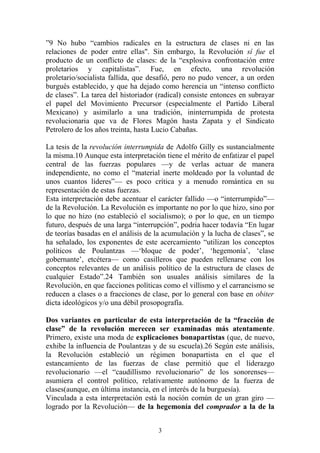 ”9 No hubo “cambios radicales en la estructura de clases ni en las
relaciones de poder entre ellas". Sin embargo, la Revolución sí fue el
producto de un conflicto de clases: de la “explosiva confrontación entre
proletarios y capitalistas”. Fue, en efecto, una revolución
proletario/socialista fallida, que desafió, pero no pudo vencer, a un orden
burgués establecido, y que ha dejado como herencia un “intenso conflicto
de clases”. La tarea del historiador (radical) consiste entonces en subrayar
el papel del Movimiento Precursor (especialmente el Partido Liberal
Mexicano) y asimilarlo a una tradición, ininterrumpida de protesta
revolucionaria que va de Flores Magón hasta Zapata y el Sindicato
Petrolero de los años treinta, hasta Lucio Cabañas.
La tesis de la revolución interrumpida de Adolfo Gilly es sustancialmente
la misma.10 Aunque esta interpretación tiene el mérito de enfatizar el papel
central de las fuerzas populares —y de verlas actuar de manera
independiente, no como el “material inerte moldeado por la voluntad de
unos cuantos líderes”— es poco crítica y a menudo romántica en su
representación de estas fuerzas.
Esta interpretación debe acentuar el carácter fallido —o “interrumpido”—
de la Revolución. La Revolución es importante no por lo que hizo, sino por
lo que no hizo (no estableció el socialismo); o por lo que, en un tiempo
futuro, después de una larga “interrupción”, podria hacer todavía “En lugar
de teorías basadas en el análisis de la acumulación y la lucha de clases”, se
ha señalado, los exponentes de este acercamiento “utilizan los conceptos
políticos de Poulantzas —‘bloque de poder’, ‘hegemonía’, ‘clase
gobernante’, etcétera— como casilleros que pueden rellenarse con los
conceptos relevantes de un análisis político de la estructura de clases de
cualquier Estado”.24 También son usuales análisis similares de la
Revolución, en que facciones políticas como el villismo y el carrancismo se
reducen a clases o a fracciones de clase, por lo general con base en obiter
dicta ideológicos y/o una débil prosopografía.
Dos variantes en particular de esta interpretación de la “fracción de
clase” de la revolución merecen ser examinadas más atentamente.
Primero, existe una moda de explicaciones bonapartistas (que, de nuevo,
exhibe la influencia de Poulantzas y de su escuela).26 Según este análisis,
la Revolución estableció un régimen bonapartista en el que el
estancamiento de las fuerzas de clase permitió que el liderazgo
revolucionario —el “caudillismo revolucionario” de los sonorenses—
asumiera el control político, relativamente autónomo de la fuerza de
clases(aunque, en última instancia, en el interés de la burguesía).
Vinculada a esta interpretación está la noción común de un gran giro —
logrado por la Revolución— de la hegemonía del comprador a la de la
3
 