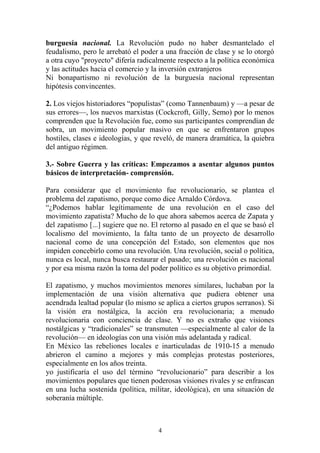 burguesía nacional. La Revolución pudo no haber desmantelado el
feudalismo, pero le arrebató el poder a una fracción de clase y se lo otorgó
a otra cuyo "proyecto" difería radicalmente respecto a la política económica
y las actitudes hacia el comercio y la inversión extranjeros
Ni bonapartismo ni revolución de la burguesía nacional representan
hipótesis convincentes.
2. Los viejos historiadores “populistas” (como Tannenbaum) y —a pesar de
sus errores—, los nuevos marxistas (Cockcroft, Gilly, Semo) por lo menos
comprenden que la Revolución fue, como sus participantes comprendían de
sobra, un movimiento popular masivo en que se enfrentaron grupos
hostiles, clases e ideologías, y que reveló, de manera dramática, la quiebra
del antiguo régimen.
3.- Sobre Guerra y las críticas: Empezamos a asentar algunos puntos
básicos de interpretación- comprensión.
Para considerar que el movimiento fue revolucionario, se plantea el
problema del zapatismo, porque como dice Arnaldo Córdova.
“¿Podemos hablar legítimamente de una revolución en el caso del
movimiento zapatista? Mucho de lo que ahora sabemos acerca de Zapata y
del zapatismo [...] sugiere que no. El retorno al pasado en el que se basó el
localismo del movimiento, la falta tanto de un proyecto de desarrollo
nacional como de una concepción del Estado, son elementos que nos
impiden concebirlo como una revolución. Una revolución, social o política,
nunca es local, nunca busca restaurar el pasado; una revolución es nacional
y por esa misma razón la toma del poder político es su objetivo primordial.
El zapatismo, y muchos movimientos menores similares, luchaban por la
implementación de una visión alternativa que pudiera obtener una
acendrada lealtad popular (lo mismo se aplica a ciertos grupos serranos). Si
la visión era nostálgica, la acción era revolucionaria; a menudo
revolucionaria con conciencia de clase. Y no es extraño que visiones
nostálgicas y “tradicionales” se transmuten —especialmente al calor de la
revolución— en ideologías con una visión más adelantada y radical.
En México las rebeliones locales e inarticuladas de 1910-15 a menudo
abrieron el camino a mejores y más complejas protestas posteriores,
especialmente en los años treinta.
yo justificaría el uso del término “revolucionario” para describir a los
movimientos populares que tienen poderosas visiones rivales y se enfrascan
en una lucha sostenida (política, militar, ideológica), en una situación de
soberanía múltiple.
4
 