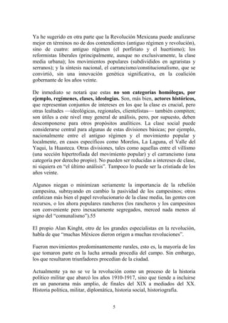 Ya he sugerido en otra parte que la Revolución Mexicana puede analizarse
mejor en términos no de dos contendientes (antiguo régimen y revolución),
sino de cuatro: antiguo régimen (el porfiriato y el huertismo); los
reformistas liberales (principalmente, aunque no exclusivamente, la clase
media urbana); los movimientos populares (subdivididos en agraristas y
serranos); y la síntesis nacional, el carrancismo/constitucionalismo, que se
convirtió, sin una innovación genética significativa, en la coalición
gobernante de los años veinte.
De inmediato se notará que estas no son categorías homólogas, por
ejemplo, regímenes, clases, ideologías. Son, más bien, actores históricos,
que representan conjuntos de intereses en los que la clase es crucial, pero
otras lealtades —ideológicas, regionales, clientelistas— también compiten;
son útiles a este nivel muy general de análisis, pero, por supuesto, deben
descomponerse para otros propósitos analíticos. La clase social puede
considerarse central para algunas de estas divisiones básicas; por ejemplo,
nacionalmente entre el antiguo régimen y el movimiento popular y
localmente, en casos específicos como Morelos, La Laguna, el Valle del
Yaqui, la Huasteca. Otras divisiones, tales como aquellas entre el villismo
(una sección hipertrofiada del movimiento popular) y el carrancismo (una
categoría por derecho propio). No pueden ser reducidas a intereses de clase,
ni siquiera en “el último análisis”. Tampoco lo puede ser la cristiada de los
años veinte.
Algunos niegan o minimizan seriamente la importancia de la rebelión
campesina, subrayando en cambio la pasividad de los campesinos; otros
enfatizan más bien el papel revolucionario de la clase media, las gentes con
recursos, o los ahora populares rancheros (los rancheros y los campesinos
son conveniente pero inexactamente segregados, merced nada menos al
signo del “comunalismo”).55
El propio Alan Kinght, otro de los grandes especialistas en la revolución,
habla de que “muchas Méxicos dieron origen a muchas revoluciones”.
Fueron movimientos predominantemente rurales, esto es, la mayoría de los
que tomaron parte en la lucha armada procedía del campo. Sin embargo,
los que resultaron triunfadores procedían de la ciudad.
Actualmente ya no se ve la revolución como un proceso de la historia
político militar que abarcó los años 1910-1917, sino que tiende a incluirse
en un panorama más amplio, de finales del XIX a mediados del XX.
Historia política, militar, diplomática, historia social, historiografía.
5
 
