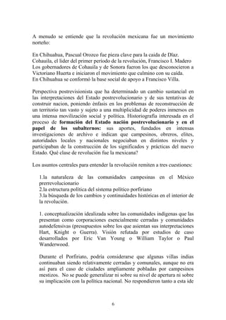 A menudo se entiende que la revolución mexicana fue un movimiento
norteño:
En Chihuahua, Pascual Orozco fue pieza clave para la caida de Dïaz.
Cohauila, el lider del primer período de la revolución, Francisco I. Madero
Los gobernadores de Cohauila y de Sonora fueron los que desconocieron a
Victoriano Huerta e iniciaron el movimiento que culmino con su caída.
En Chihuahua se conformó la base social de apoyo a Francisco Villa.
Perspectiva postrevisionista que ha determinado un cambio sustancial en
las interpretaciones del Estado postrevolucionario y de sus tentativas de
construir nacion, poniendo énfasis en los problemas de reconstrucción de
un territorio tan vasto y sujeto a una multiplicidad de poderes inmersos en
una intensa movilización social y política. Historiografía interesada en el
proceso de formación del Estado nación postrevolucionario y en el
papel de los subalternos: sus aportes, fundados en intensas
investigaciones de archivo e indican que campesinos, obreros, elites,
autoridades locales y nacionales negociaban en distintos niveles y
participaban de la construcción de los significados y prácticas del nuevo
Estado. Qué clase de revolución fue la mexicana?
Los asuntos centrales para entender la revolución remiten a tres cuestiones:
1.la naturaleza de las comunidades campesinas en el México
prerrevolucionario
2.la estructura política del sistema político porfiriano
3.la búsqueda de los cambios y continuidades históricas en el interior de
la revolución.
1. conceptualización idealizada sobre las comunidades indígenas que las
presentan como corporaciones esencialmente cerradas y comunidades
autodefensivas (presupuestos sobre los que asientan sus interpretaciones
Hart, Knight o Guerra). Visión refutada por estudios de caso
desarrollados por Eric Van Young o William Taylor o Paul
Wanderwood.
Durante el Porfiriato, podría considerarse que algunas villas indias
continuaban siendo relativamente cerradas y comunales, aunque no era
así para el caso de ciudades ampliamente pobladas por campesinos
mestizos. No se puede generalizar ni sobre su nivel de apertura ni sobre
su implicación con la política nacional. No respondieron tanto a esta ide
6
 