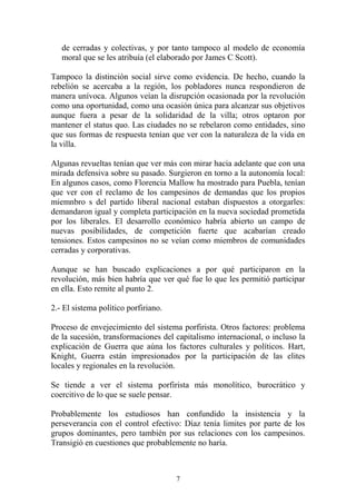 de cerradas y colectivas, y por tanto tampoco al modelo de economía
moral que se les atribuía (el elaborado por James C Scott).
Tampoco la distinción social sirve como evidencia. De hecho, cuando la
rebelión se acercaba a la región, los pobladores nunca respondieron de
manera unívoca. Algunos veían la disrupción ocasionada por la revolución
como una oportunidad, como una ocasión única para alcanzar sus objetivos
aunque fuera a pesar de la solidaridad de la villa; otros optaron por
mantener el status quo. Las ciudades no se rebelaron como entidades, sino
que sus formas de respuesta tenían que ver con la naturaleza de la vida en
la villa.
Algunas revueltas tenían que ver más con mirar hacia adelante que con una
mirada defensiva sobre su pasado. Surgieron en torno a la autonomía local:
En algunos casos, como Florencia Mallow ha mostrado para Puebla, tenían
que ver con el reclamo de los campesinos de demandas que los propios
miemnbro s del partido liberal nacional estaban dispuestos a otorgarles:
demandaron igual y completa participación en la nueva sociedad prometida
por los liberales. El desarrollo económico habría abierto un campo de
nuevas posibilidades, de competición fuerte que acabarían creado
tensiones. Estos campesinos no se veían como miembros de comunidades
cerradas y corporativas.
Aunque se han buscado explicaciones a por qué participaron en la
revolución, más bien habría que ver qué fue lo que les permitió participar
en ella. Esto remite al punto 2.
2.- El sistema político porfiriano.
Proceso de envejecimiento del sistema porfirista. Otros factores: problema
de la sucesión, transformaciones del capitalismo internacional, o incluso la
explicación de Guerra que aúna los factores culturales y políticos. Hart,
Knight, Guerra están impresionados por la participación de las elites
locales y regionales en la revolución.
Se tiende a ver el sistema porfirista más monolítico, burocrático y
coercitivo de lo que se suele pensar.
Probablemente los estudiosos han confundido la insistencia y la
perseverancia con el control efectivo: Díaz tenía limites por parte de los
grupos dominantes, pero también por sus relaciones con los campesinos.
Transigió en cuestiones que probablemente no haría.
7
 