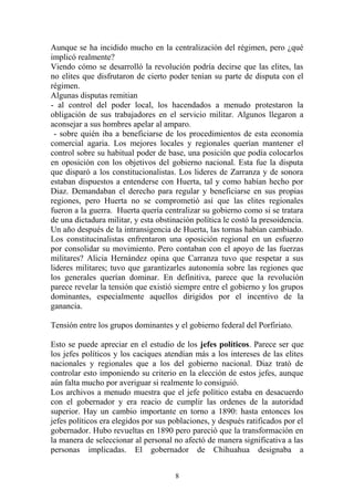 Aunque se ha incidido mucho en la centralización del régimen, pero ¿qué
implicó realmente?
Viendo cómo se desarrolló la revolución podría decirse que las elites, las
no elites que disfrutaron de cierto poder tenían su parte de disputa con el
régimen.
Algunas disputas remitian
- al control del poder local, los hacendados a menudo protestaron la
obligación de sus trabajadores en el servicio militar. Algunos llegaron a
aconsejar a sus hombres apelar al amparo.
- sobre quién iba a beneficiarse de los procedimientos de esta economía
comercial agaria. Los mejores locales y regionales querían mantener el
control sobre su habitual poder de base, una posición que podía colocarlos
en oposición con los objetivos del gobierno nacional. Esta fue la disputa
que disparó a los constitucionalistas. Los lideres de Zarranza y de sonora
estaban dispuestos a entenderse con Huerta, tal y como habían hecho por
Diaz. Demandaban el derecho para regular y beneficiarse en sus propias
regiones, pero Huerta no se comprometió así que las elites regionales
fueron a la guerra. Huerta quería centralizar su gobierno como si se tratara
de una dictadura militar, y esta obstinación política le costó la presoidencia.
Un año después de la intransigencia de Huerta, las tornas habían cambiado.
Los constitucinalistas enfrentaron una oposición regional en un esfuerzo
por consolidar su movimiento. Pero contaban con el apoyo de las fuerzas
militares? Alicia Hernández opina que Carranza tuvo que respetar a sus
lideres militares; tuvo que garantizarles autonomía sobre las regiones que
los generales querían dominar. En definitiva, parece que la revolución
parece revelar la tensión que existió siempre entre el gobierno y los grupos
dominantes, especialmente aquellos dirigidos por el incentivo de la
ganancia.
Tensión entre los grupos dominantes y el gobierno federal del Porfiriato.
Esto se puede apreciar en el estudio de los jefes políticos. Parece ser que
los jefes políticos y los caciques atendían más a los intereses de las elites
nacionales y regionales que a los del gobierno nacional. Diaz trató de
controlar esto imponiendo su criterio en la elección de estos jefes, aunque
aún falta mucho por averiguar si realmente lo consiguió.
Los archivos a menudo muestra que el jefe político estaba en desacuerdo
con el gobernador y era reacio de cumplir las ordenes de la autoridad
superior. Hay un cambio importante en torno a 1890: hasta entonces los
jefes políticos era elegidos por sus poblaciones, y después ratificados por el
gobernador. Hubo revueltas en 1890 pero pareció que la transformación en
la manera de seleccionar al personal no afectó de manera significativa a las
personas implicadas. El gobernador de Chihuahua designaba a
8
 